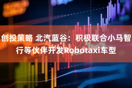 创投策略 北汽蓝谷：积极联合小马智行等伙伴开发Robotaxi车型