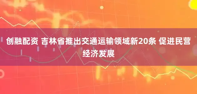 创融配资 吉林省推出交通运输领域新20条 促进民营经济发展