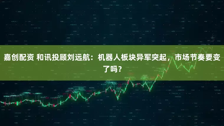 嘉创配资 和讯投顾刘远航：机器人板块异军突起，市场节奏要变了吗？