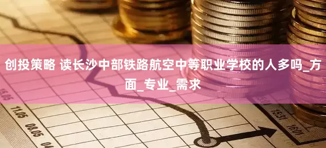 创投策略 读长沙中部铁路航空中等职业学校的人多吗_方面_专业_需求