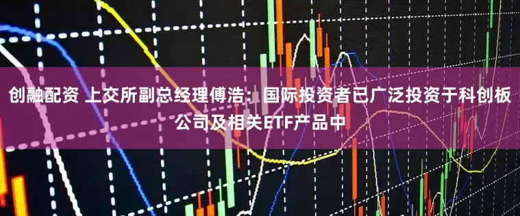 创融配资 上交所副总经理傅浩：国际投资者已广泛投资于科创板公司及相关ETF产品中