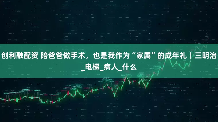 创利融配资 陪爸爸做手术，也是我作为“家属”的成年礼｜三明治_电梯_病人_什么