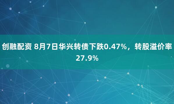 创融配资 8月7日华兴转债下跌0.47%，转股溢价率27.9%