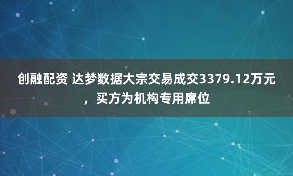 创融配资 达梦数据大宗交易成交3379.12万元，买方为机构专用席位