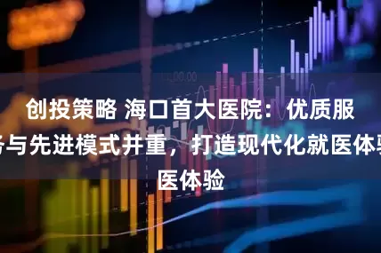 创投策略 海口首大医院：优质服务与先进模式并重，打造现代化就医体验