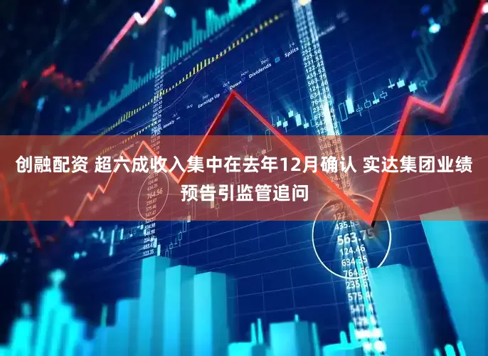 创融配资 超六成收入集中在去年12月确认 实达集团业绩预告引监管追问