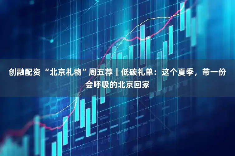 创融配资 “北京礼物”周五荐｜低碳礼单：这个夏季，带一份会呼吸的北京回家