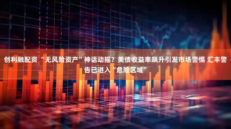 创利融配资 “无风险资产”神话动摇？美债收益率飙升引发市场警惕 汇丰警告已进入“危险区域”