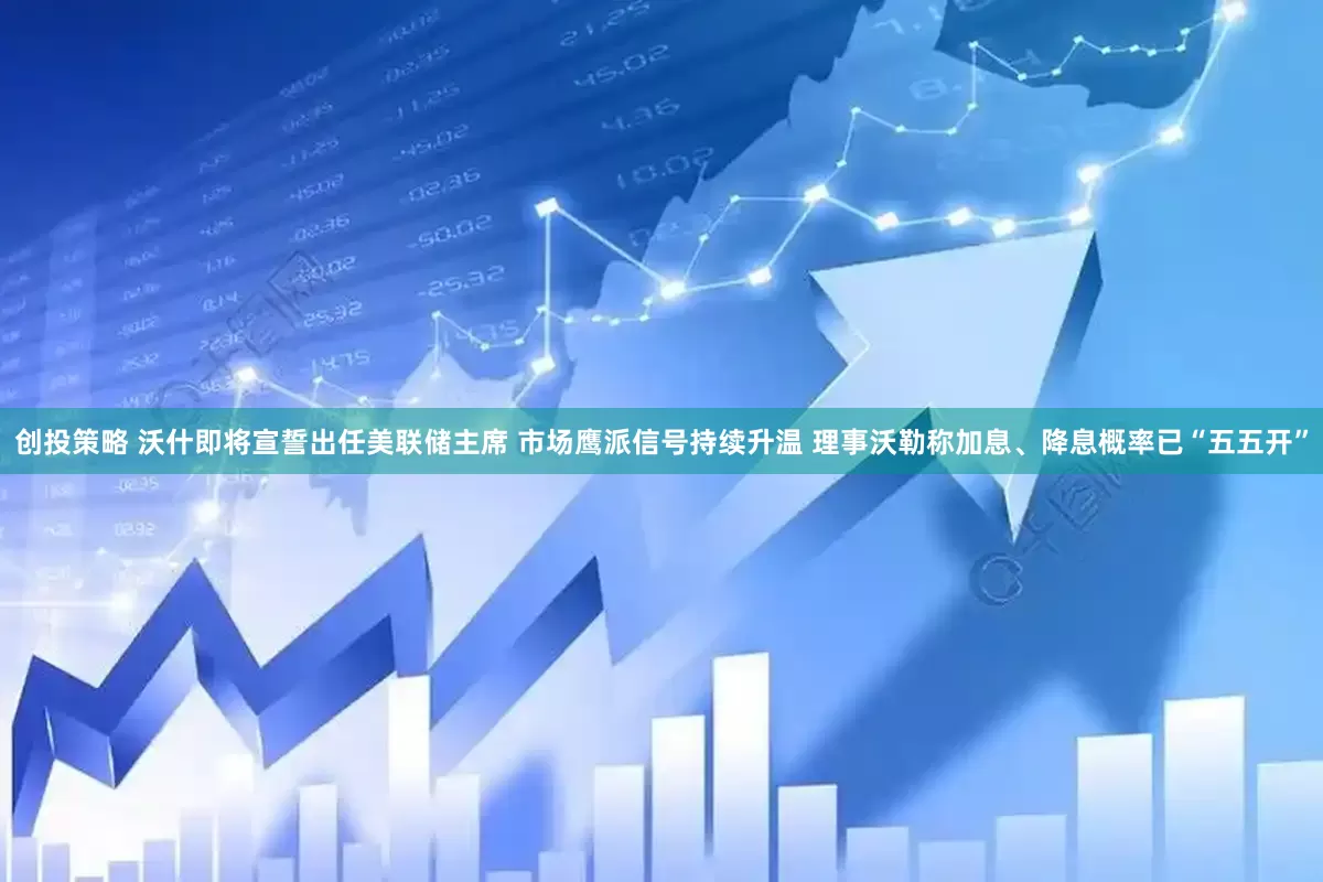 创投策略 沃什即将宣誓出任美联储主席 市场鹰派信号持续升温 理事沃勒称加息、降息概率已“五五开”